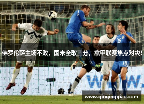 佛罗伦萨主场不败，国米全取三分，意甲联赛焦点对决！