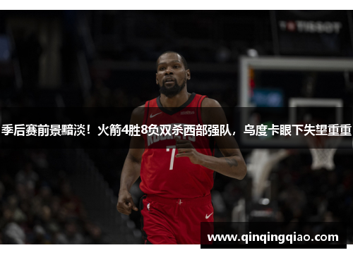 季后赛前景黯淡！火箭4胜8负双杀西部强队，乌度卡眼下失望重重
