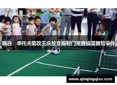 瞩目：季托夫助攻王庆故意踢射门荒唐搞笑冒险事件